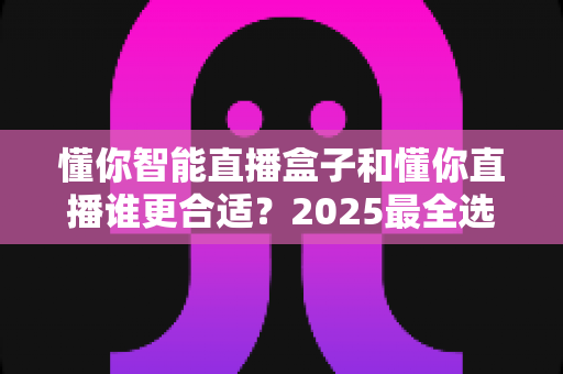 懂你智能直播盒子和懂你直播谁更合适？2025最全选购对比指南，看完不再纠结