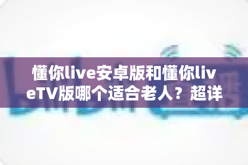 懂你live安卓版和懂你liveTV版哪个适合老人?超详细对比分析与贴心选购指南 懂你live安卓版和懂你liveTV版哪个适合老人?超详细对比分析与贴心选购指南