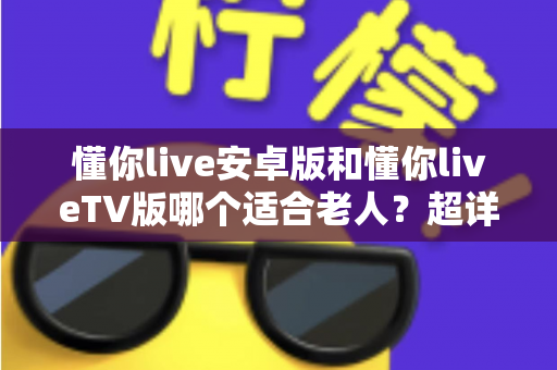 懂你live安卓版和懂你liveTV版哪个适合老人?超详细对比分析与贴心选购指南 懂你live安卓版和懂你liveTV版哪个适合老人?超详细对比分析与贴心选购指南