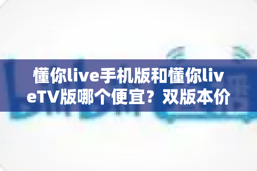 懂你live手机版和懂你liveTV版哪个便宜?双版本价格对比与省钱选购全攻略 懂你live手机版和懂你liveTV版哪个便宜?双版本价格对比与省钱选购全攻略