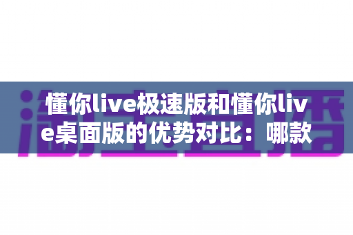 懂你live极速版和懂你live桌面版的优势对比:哪款直播工具更适合你? 懂你live极速版和懂你live桌面版的优势对比:哪款直播工具更适合你?
