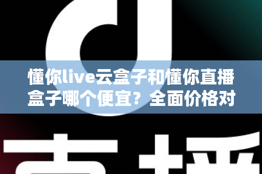 懂你live云盒子和懂你直播盒子哪个便宜？全面价格对比与选购指南