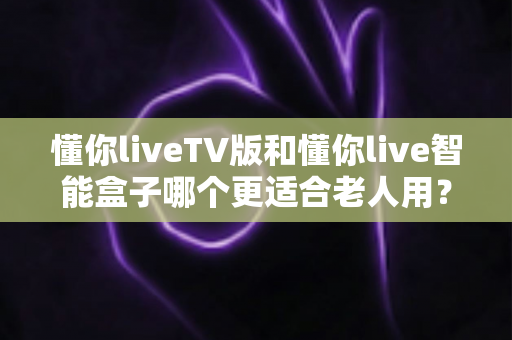懂你liveTV版和懂你live智能盒子哪个更适合老人用?2025年最新选购指南与深度对比分析 懂你liveTV版和懂你live智能盒子哪个更适合老人用?2025年最新选购指南与深度对比分析