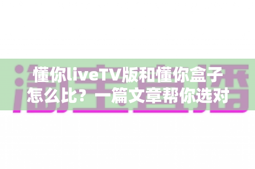 懂你liveTV版和懂你盒子怎么比?一篇文章帮你选对家庭观影方案 懂你liveTV版和懂你盒子怎么比?一篇文章帮你选对家庭观影方案