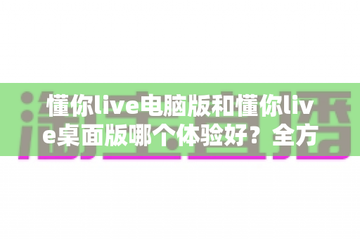 懂你live电脑版和懂你live桌面版哪个体验好？全方位对比分析，帮你选出最适合的观看方式