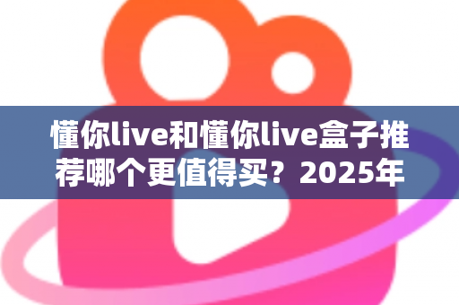 懂你live和懂你live盒子推荐哪个更值得买？2025年最全选购攻略与真实对比分析