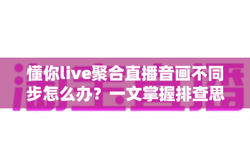 懂你live聚合直播音画不同步怎么办？一文掌握排查思路与实用解决技巧