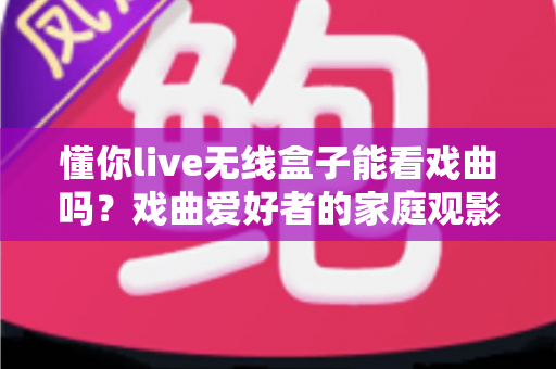 懂你live无线盒子能看戏曲吗？戏曲爱好者的家庭观影全解析
