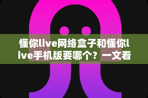 懂你live网络盒子和懂你live手机版要哪个?一文看懂两大版本差异,选对不踩坑 懂你live网络盒子和懂你live手机版要哪个?一文看懂两大版本差异,选对不踩坑