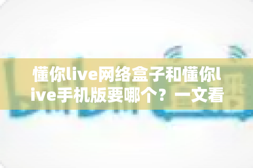 懂你live网络盒子和懂你live手机版要哪个?一文看懂两大版本差异,选对不踩坑 懂你live网络盒子和懂你live手机版要哪个?一文看懂两大版本差异,选对不踩坑