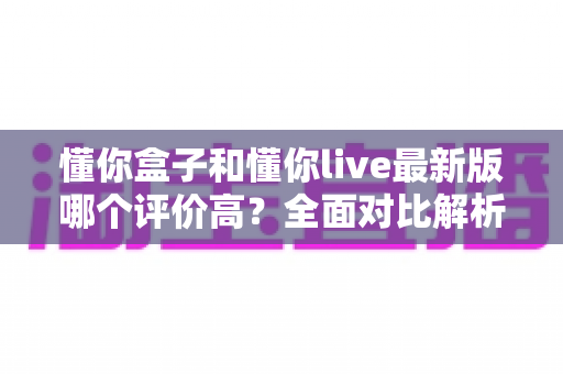 懂你盒子和懂你live最新版哪个评价高?全面对比解析帮你选出更优选择 懂你盒子和懂你live最新版哪个评价高?全面对比解析帮你选出更优选择