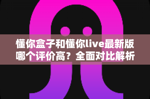 懂你盒子和懂你live最新版哪个评价高?全面对比解析帮你选出更优选择 懂你盒子和懂你live最新版哪个评价高?全面对比解析帮你选出更优选择
