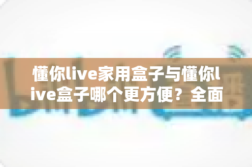 懂你live家用盒子与懂你live盒子哪个更方便?全面对比解析助你轻松选对设备 懂你live家用盒子与懂你live盒子哪个更方便?全面对比解析助你轻松选对设备
