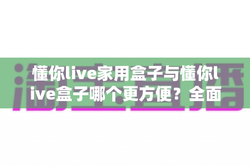 懂你live家用盒子与懂你live盒子哪个更方便?全面对比解析助你轻松选对设备 懂你live家用盒子与懂你live盒子哪个更方便?全面对比解析助你轻松选对设备