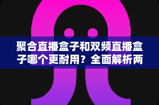 聚合直播盒子和双频直播盒子哪个更耐用?全面解析两大直播盒子耐用性差异与选购避坑指南 聚合直播盒子和双频直播盒子哪个更耐用?全面解析两大直播盒子耐用性差异与选购避坑指南