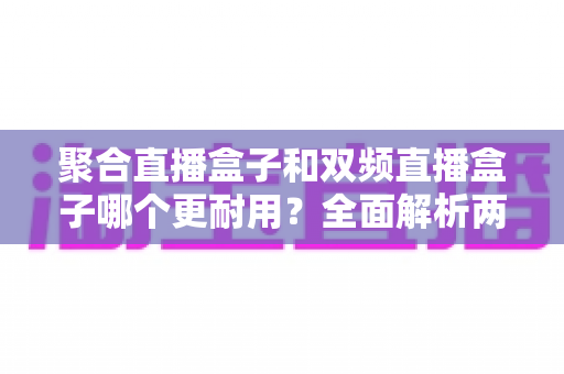 聚合直播盒子和双频直播盒子哪个更耐用？全面解析两大直播盒子耐用性差异与选购避坑指南