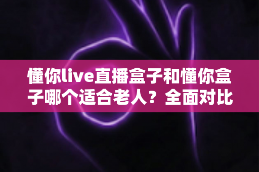 懂你live直播盒子和懂你盒子哪个适合老人?全面对比分析助您为长辈选对电视盒子 懂你live直播盒子和懂你盒子哪个适合老人?全面对比分析助您为长辈选对电视盒子
