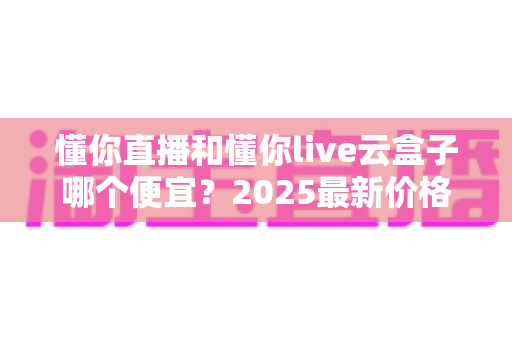 懂你直播和懂你live云盒子哪个便宜?2025最新价格对比与省钱选购全攻略 懂你直播和懂你live云盒子哪个便宜?2025最新价格对比与省钱选购全攻略