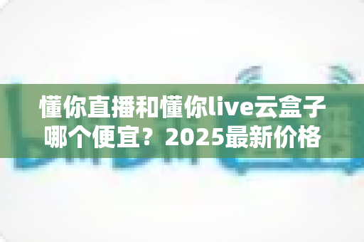 懂你直播和懂你live云盒子哪个便宜?2025最新价格对比与省钱选购全攻略 懂你直播和懂你live云盒子哪个便宜?2025最新价格对比与省钱选购全攻略