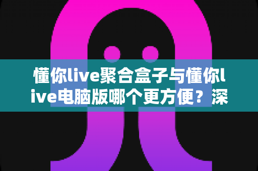 懂你live聚合盒子与懂你live电脑版哪个更方便？深度对比帮你选出最适合的观影方案