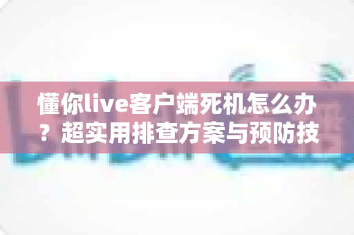 懂你live客户端死机怎么办?超实用排查方案与预防技巧全指南 懂你live客户端死机怎么办?超实用排查方案与预防技巧全指南