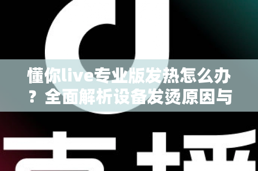 懂你live专业版发热怎么办？全面解析设备发烫原因与高效降温实用方案