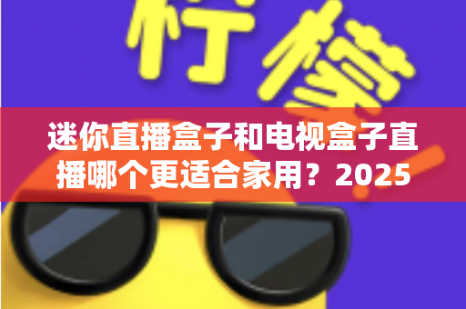 迷你直播盒子和电视盒子直播哪个更适合家用?2025年家庭观影设备深度对比与选购指南 迷你直播盒子和电视盒子直播哪个更适合家用?2025年家庭观影设备深度对比与选购指南