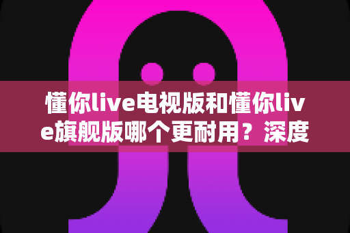 懂你live电视版和懂你live旗舰版哪个更耐用?深度对比实测,教你选到用得久、用得稳的那一款 懂你live电视版和懂你live旗舰版哪个更耐用?深度对比实测,教你选到用得久、用得稳的那一款