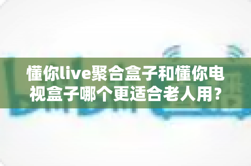 懂你live聚合盒子和懂你电视盒子哪个更适合老人用?一篇文章帮爸妈选对电视盒子 懂你live聚合盒子和懂你电视盒子哪个更适合老人用?一篇文章帮爸妈选对电视盒子