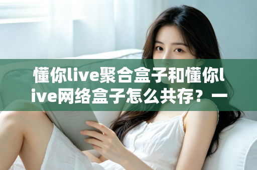 懂你live聚合盒子和懂你live网络盒子怎么共存?一篇讲透安装配置与避坑指南的全攻略 懂你live聚合盒子和懂你live网络盒子怎么共存?一篇讲透安装配置与避坑指南的全攻略