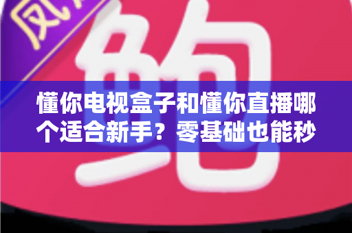 懂你电视盒子和懂你直播哪个适合新手？零基础也能秒懂的选购与入门全指南