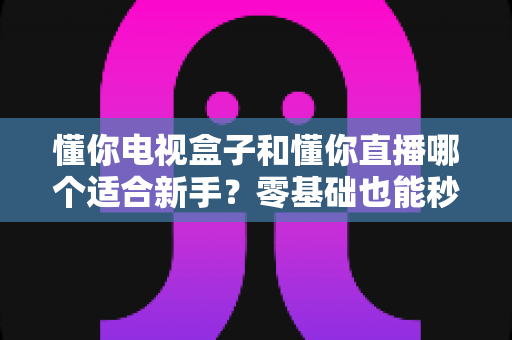 懂你电视盒子和懂你直播哪个适合新手？零基础也能秒懂的选购与入门全指南