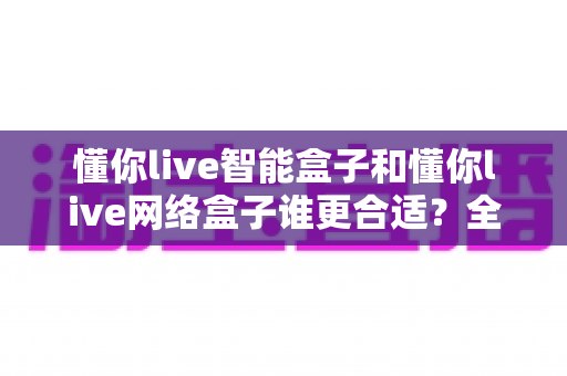 懂你live智能盒子和懂你live网络盒子谁更合适？全面对比帮你选对电视盒子