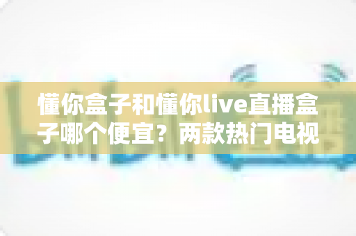懂你盒子和懂你live直播盒子哪个便宜?两款热门电视盒子价格全面对比与选购指南 懂你盒子和懂你live直播盒子哪个便宜?两款热门电视盒子价格全面对比与选购指南