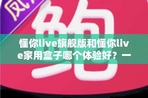 懂你live旗舰版和懂你live家用盒子哪个体验好?一篇讲透两款设备的真实差距与选购建议 懂你live旗舰版和懂你live家用盒子哪个体验好?一篇讲透两款设备的真实差距与选购建议