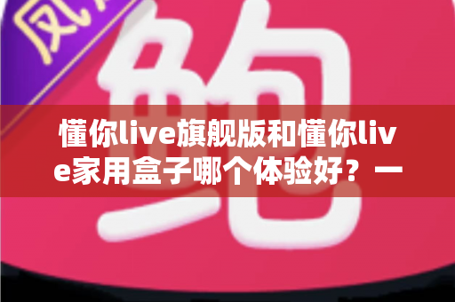 懂你live旗舰版和懂你live家用盒子哪个体验好?一篇讲透两款设备的真实差距与选购建议 懂你live旗舰版和懂你live家用盒子哪个体验好?一篇讲透两款设备的真实差距与选购建议