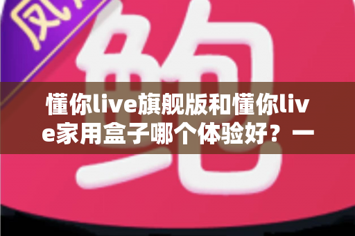 懂你live旗舰版和懂你live家用盒子哪个体验好?一篇讲透两款设备的真实差距与选购建议 懂你live旗舰版和懂你live家用盒子哪个体验好?一篇讲透两款设备的真实差距与选购建议