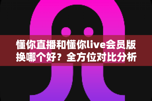懂你直播和懂你live会员版换哪个好?全方位对比分析与实用选择指南 懂你直播和懂你live会员版换哪个好?全方位对比分析与实用选择指南
