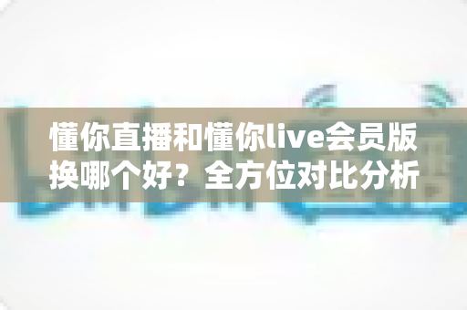 懂你直播和懂你live会员版换哪个好？全方位对比分析与实用选择指南