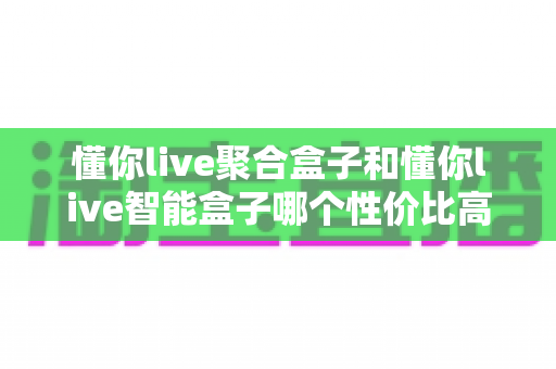 懂你live聚合盒子和懂你live智能盒子哪个性价比高?2024年深度对比选购指南帮你找到最值得入手的那一款 懂你live聚合盒子和懂你live智能盒子哪个性价比高?2024年深度对比选购指南帮你找到最值得入手的那一款