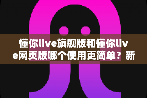 懂你live旗舰版和懂你live网页版哪个使用更简单?新手入门全指南与深度对比解析 懂你live旗舰版和懂你live网页版哪个使用更简单?新手入门全指南与深度对比解析
