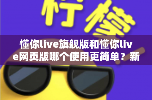 懂你live旗舰版和懂你live网页版哪个使用更简单?新手入门全指南与深度对比解析 懂你live旗舰版和懂你live网页版哪个使用更简单?新手入门全指南与深度对比解析