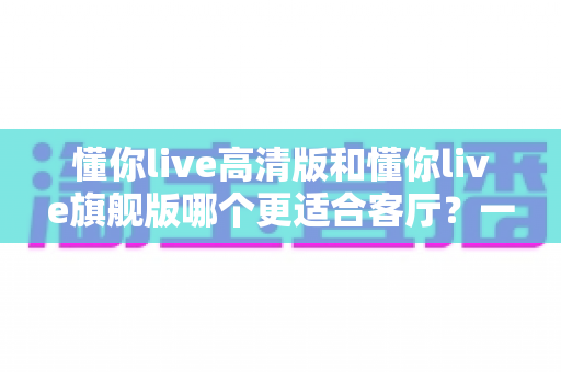 懂你live高清版和懂你live旗舰版哪个更适合客厅?一篇文章帮你选对不纠结 懂你live高清版和懂你live旗舰版哪个更适合客厅?一篇文章帮你选对不纠结