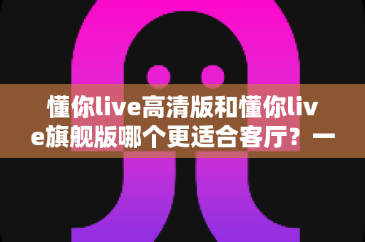 懂你live高清版和懂你live旗舰版哪个更适合客厅?一篇文章帮你选对不纠结 懂你live高清版和懂你live旗舰版哪个更适合客厅?一篇文章帮你选对不纠结