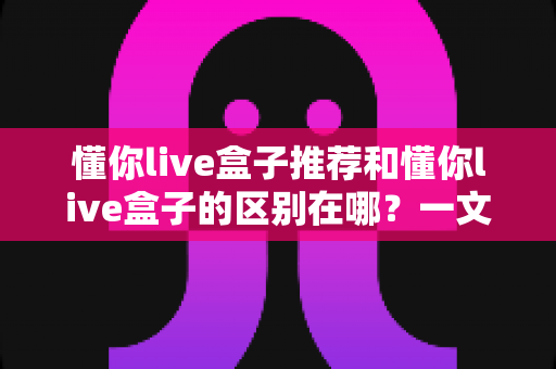 懂你live盒子推荐和懂你live盒子的区别在哪？一文读懂核心差异与选购思路