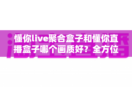 懂你live聚合盒子和懂你直播盒子哪个画质好？全方位画质对比测评与选购指南