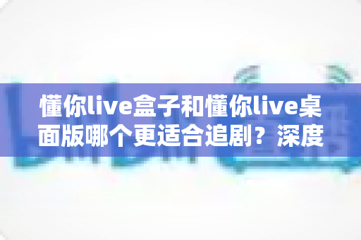 懂你live盒子和懂你live桌面版哪个更适合追剧?深度对比帮你选对追剧神器 懂你live盒子和懂你live桌面版哪个更适合追剧?深度对比帮你选对追剧神器