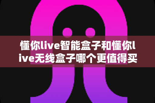 懂你live智能盒子和懂你live无线盒子哪个更值得买?2024超全选购对比指南帮你避坑 懂你live智能盒子和懂你live无线盒子哪个更值得买?2024超全选购对比指南帮你避坑