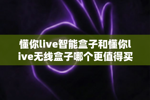 懂你live智能盒子和懂你live无线盒子哪个更值得买?2024超全选购对比指南帮你避坑 懂你live智能盒子和懂你live无线盒子哪个更值得买?2024超全选购对比指南帮你避坑