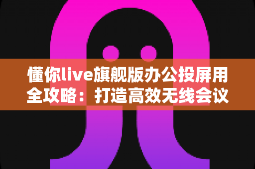 懂你live旗舰版办公投屏用全攻略：打造高效无线会议与智能协作新体验